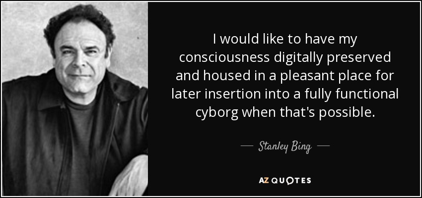 I would like to have my consciousness digitally preserved and housed in a pleasant place for later insertion into a fully functional cyborg when that's possible. - Stanley Bing