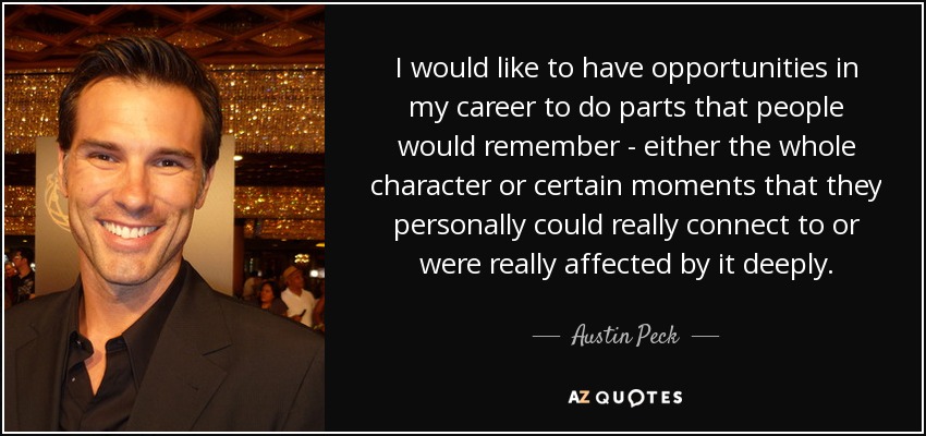 I would like to have opportunities in my career to do parts that people would remember - either the whole character or certain moments that they personally could really connect to or were really affected by it deeply. - Austin Peck