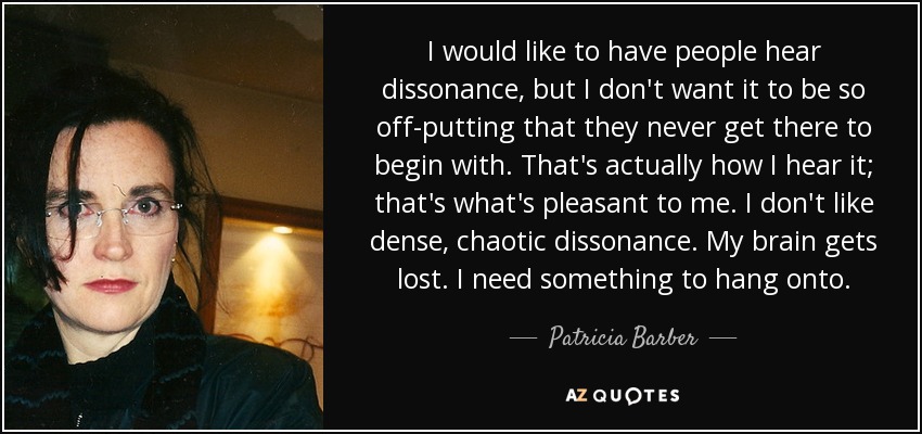 I would like to have people hear dissonance, but I don't want it to be so off-putting that they never get there to begin with. That's actually how I hear it; that's what's pleasant to me. I don't like dense, chaotic dissonance. My brain gets lost. I need something to hang onto. - Patricia Barber