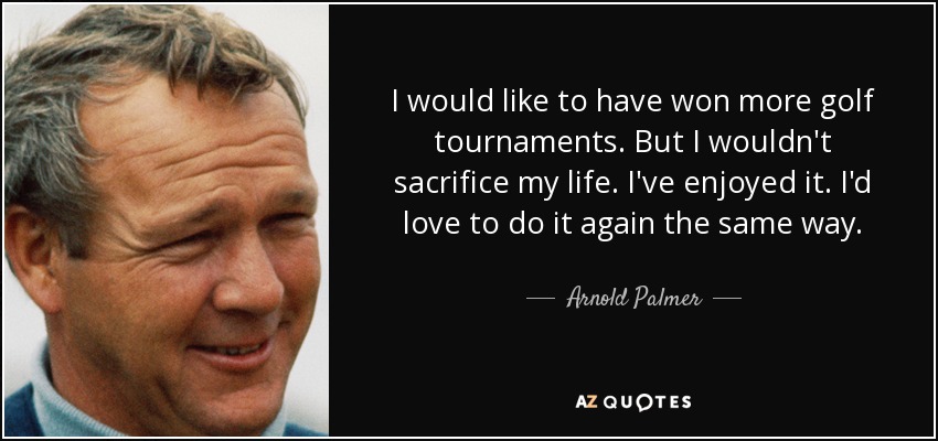I would like to have won more golf tournaments. But I wouldn't sacrifice my life. I've enjoyed it. I'd love to do it again the same way. - Arnold Palmer