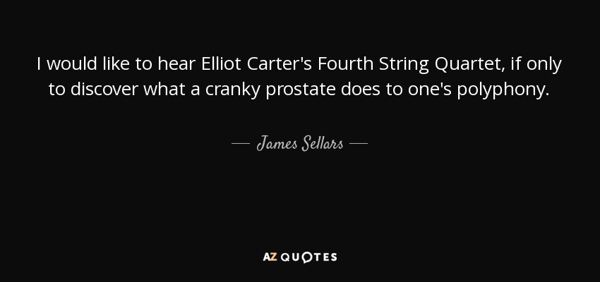 I would like to hear Elliot Carter's Fourth String Quartet, if only to discover what a cranky prostate does to one's polyphony. - James Sellars