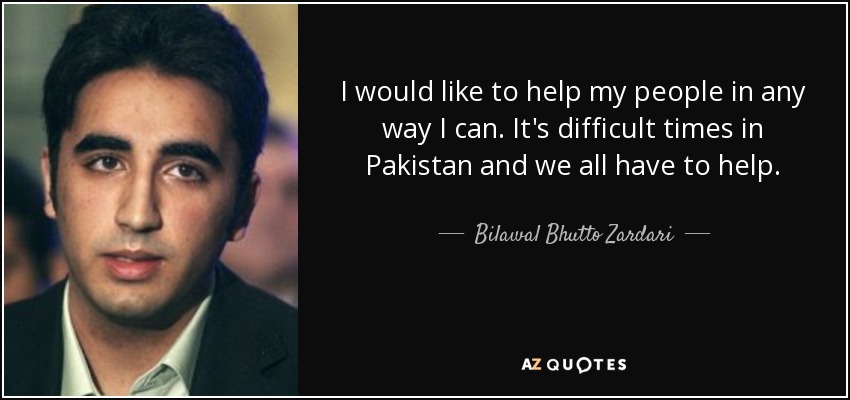 I would like to help my people in any way I can. It's difficult times in Pakistan and we all have to help. - Bilawal Bhutto Zardari