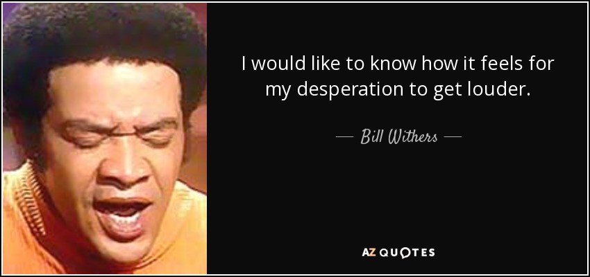 I would like to know how it feels for my desperation to get louder. - Bill Withers