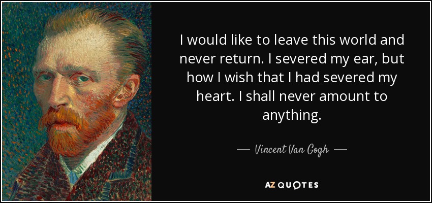 I would like to leave this world and never return. I severed my ear, but how I wish that I had severed my heart. I shall never amount to anything. - Vincent Van Gogh