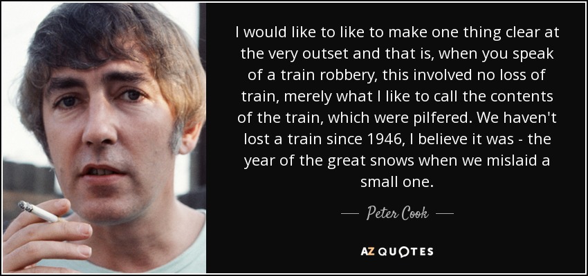 I would like to like to make one thing clear at the very outset and that is, when you speak of a train robbery, this involved no loss of train, merely what I like to call the contents of the train, which were pilfered. We haven't lost a train since 1946, I believe it was - the year of the great snows when we mislaid a small one. - Peter Cook