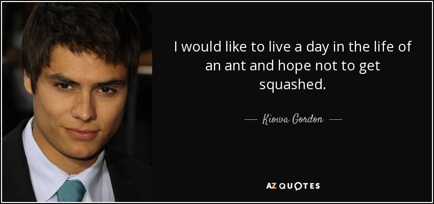 I would like to live a day in the life of an ant and hope not to get squashed. - Kiowa Gordon