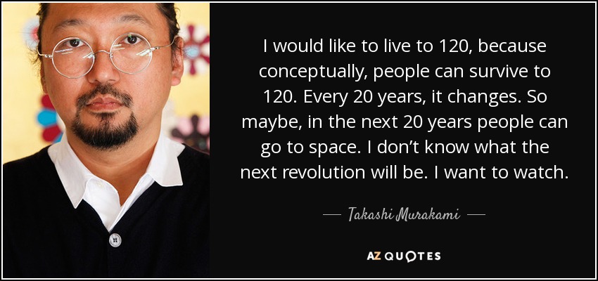 I would like to live to 120, because conceptually, people can survive to 120. Every 20 years, it changes. So maybe, in the next 20 years people can go to space. I don’t know what the next revolution will be. I want to watch. - Takashi Murakami