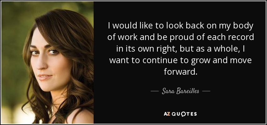 I would like to look back on my body of work and be proud of each record in its own right, but as a whole, I want to continue to grow and move forward. - Sara Bareilles