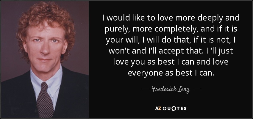 I would like to love more deeply and purely, more completely, and if it is your will, I will do that, if it is not, I won't and I'll accept that. I 'll just love you as best I can and love everyone as best I can. - Frederick Lenz