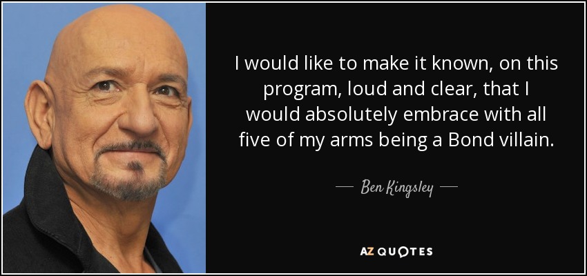I would like to make it known, on this program, loud and clear, that I would absolutely embrace with all five of my arms being a Bond villain. - Ben Kingsley