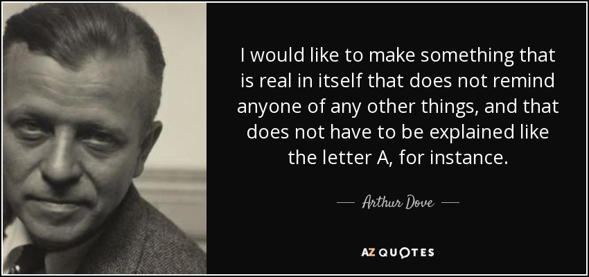 I would like to make something that is real in itself that does not remind anyone of any other things, and that does not have to be explained like the letter A, for instance. - Arthur Dove