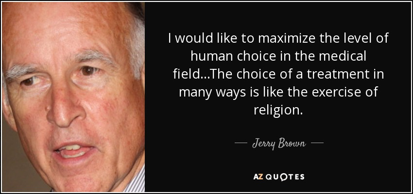 I would like to maximize the level of human choice in the medical field...The choice of a treatment in many ways is like the exercise of religion. - Jerry Brown
