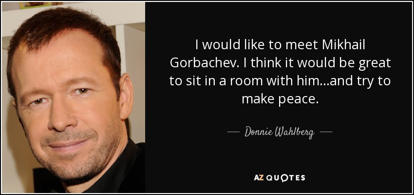 I would like to meet Mikhail Gorbachev. I think it would be great to sit in a room with him...and try to make peace. - Donnie Wahlberg