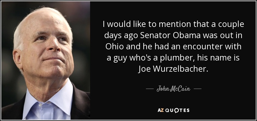 I would like to mention that a couple days ago Senator Obama was out in Ohio and he had an encounter with a guy who's a plumber, his name is Joe Wurzelbacher. - John McCain