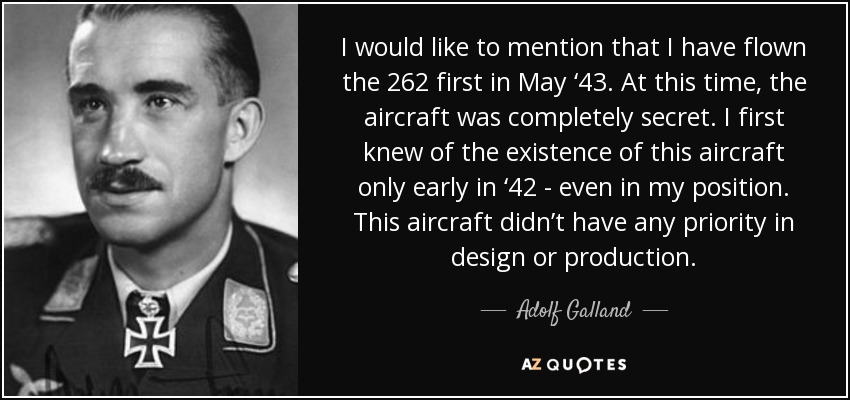 I would like to mention that I have flown the 262 first in May ‘43. At this time, the aircraft was completely secret. I first knew of the existence of this aircraft only early in ‘42 - even in my position. This aircraft didn’t have any priority in design or production. - Adolf Galland