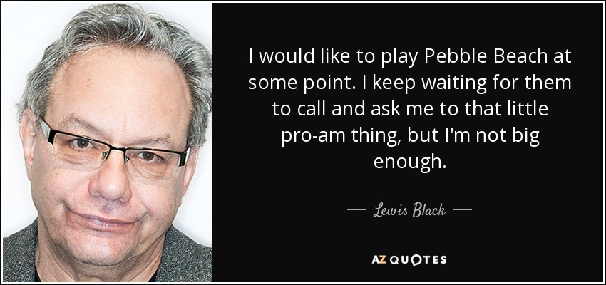 I would like to play Pebble Beach at some point. I keep waiting for them to call and ask me to that little pro-am thing, but I'm not big enough. - Lewis Black