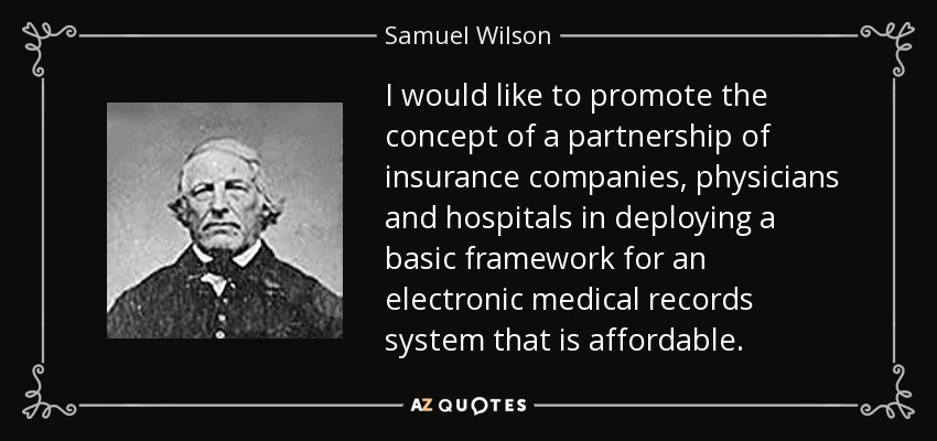 I would like to promote the concept of a partnership of insurance companies, physicians and hospitals in deploying a basic framework for an electronic medical records system that is affordable. - Samuel Wilson