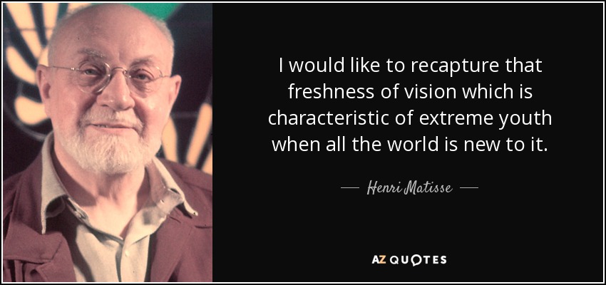 I would like to recapture that freshness of vision which is characteristic of extreme youth when all the world is new to it. - Henri Matisse