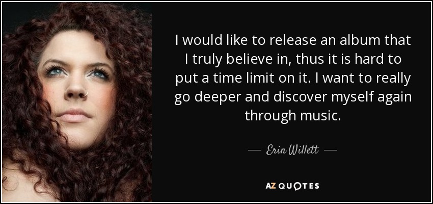 I would like to release an album that I truly believe in, thus it is hard to put a time limit on it. I want to really go deeper and discover myself again through music. - Erin Willett