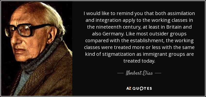 I would like to remind you that both assimilation and integration apply to the working classes in the nineteenth century, at least in Britain and also Germany. Like most outsider groups compared with the establishment, the working classes were treated more or less with the same kind of stigmatization as immigrant groups are treated today. - Norbert Elias