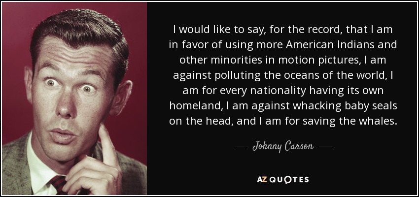 I would like to say, for the record, that I am in favor of using more American Indians and other minorities in motion pictures, I am against polluting the oceans of the world, I am for every nationality having its own homeland, I am against whacking baby seals on the head, and I am for saving the whales. - Johnny Carson