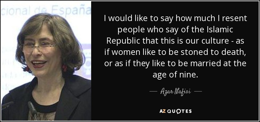 I would like to say how much I resent people who say of the Islamic Republic that this is our culture - as if women like to be stoned to death, or as if they like to be married at the age of nine. - Azar Nafisi