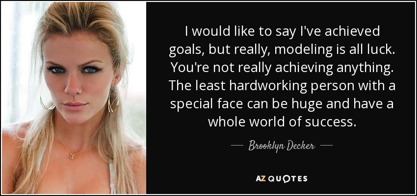 I would like to say I've achieved goals, but really, modeling is all luck. You're not really achieving anything. The least hardworking person with a special face can be huge and have a whole world of success. - Brooklyn Decker