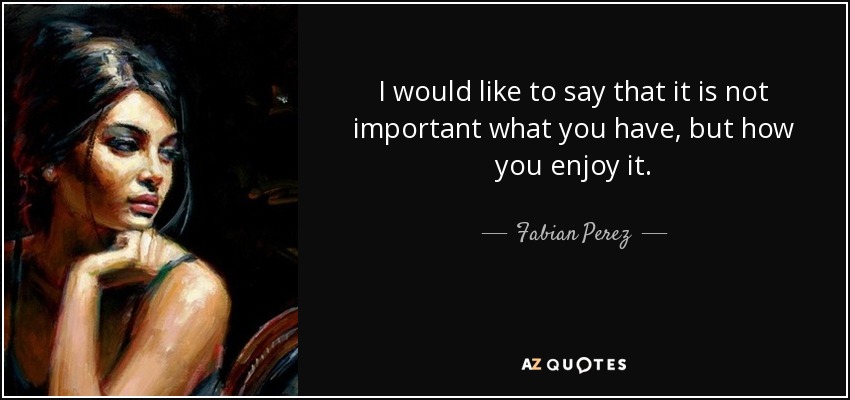 I would like to say that it is not important what you have, but how you enjoy it. - Fabian Perez
