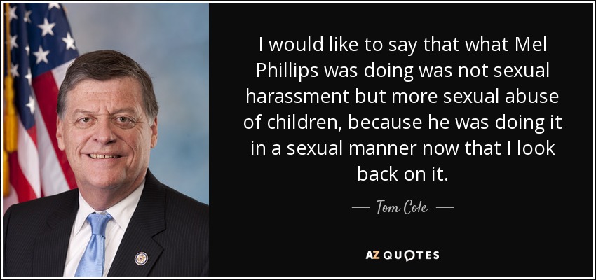 I would like to say that what Mel Phillips was doing was not sexual harassment but more sexual abuse of children, because he was doing it in a sexual manner now that I look back on it. - Tom Cole