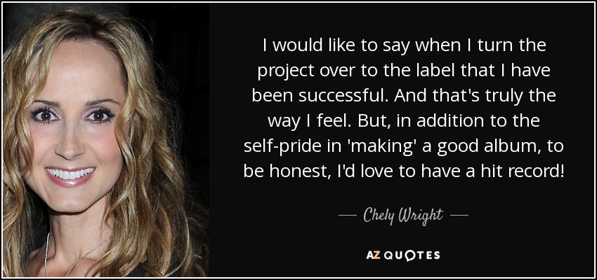 I would like to say when I turn the project over to the label that I have been successful. And that's truly the way I feel. But, in addition to the self-pride in 'making' a good album, to be honest, I'd love to have a hit record! - Chely Wright