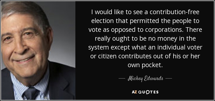 I would like to see a contribution-free election that permitted the people to vote as opposed to corporations. There really ought to be no money in the system except what an individual voter or citizen contributes out of his or her own pocket. - Mickey Edwards