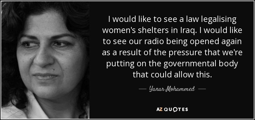 I would like to see a law legalising women's shelters in Iraq. I would like to see our radio being opened again as a result of the pressure that we're putting on the governmental body that could allow this. - Yanar Mohammed