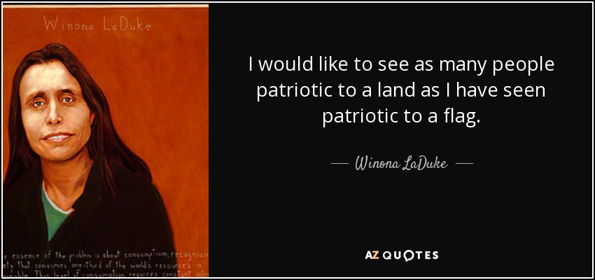 I would like to see as many people patriotic to a land as I have seen patriotic to a flag. - Winona LaDuke