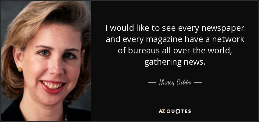 I would like to see every newspaper and every magazine have a network of bureaus all over the world, gathering news. - Nancy Gibbs