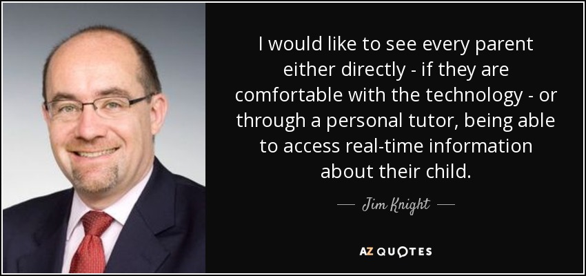 I would like to see every parent either directly - if they are comfortable with the technology - or through a personal tutor, being able to access real-time information about their child. - Jim Knight