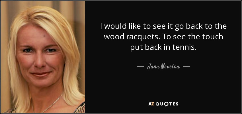 I would like to see it go back to the wood racquets. To see the touch put back in tennis. - Jana Novotna