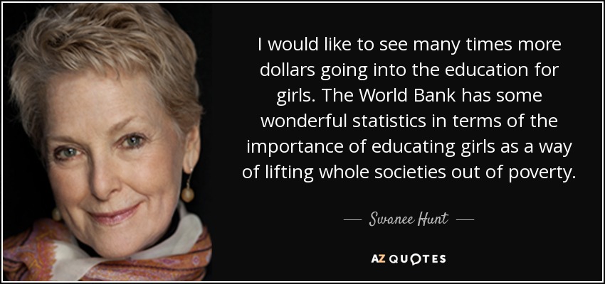 I would like to see many times more dollars going into the education for girls. The World Bank has some wonderful statistics in terms of the importance of educating girls as a way of lifting whole societies out of poverty. - Swanee Hunt