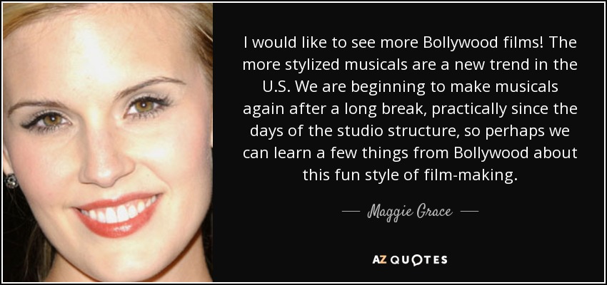 I would like to see more Bollywood films! The more stylized musicals are a new trend in the U.S. We are beginning to make musicals again after a long break, practically since the days of the studio structure, so perhaps we can learn a few things from Bollywood about this fun style of film-making. - Maggie Grace