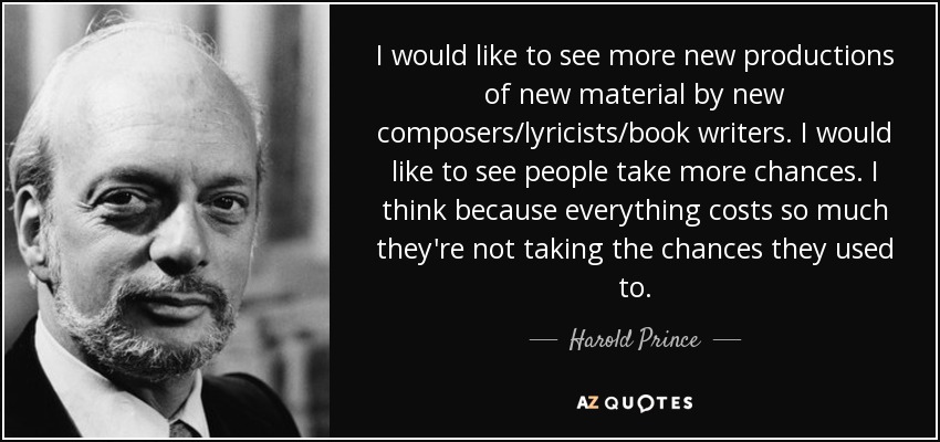 I would like to see more new productions of new material by new composers/lyricists/book writers. I would like to see people take more chances. I think because everything costs so much they're not taking the chances they used to. - Harold Prince