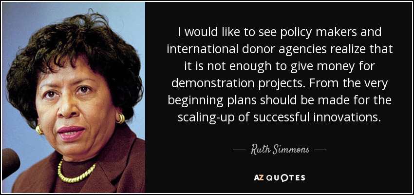 I would like to see policy makers and international donor agencies realize that it is not enough to give money for demonstration projects. From the very beginning plans should be made for the scaling-up of successful innovations. - Ruth Simmons