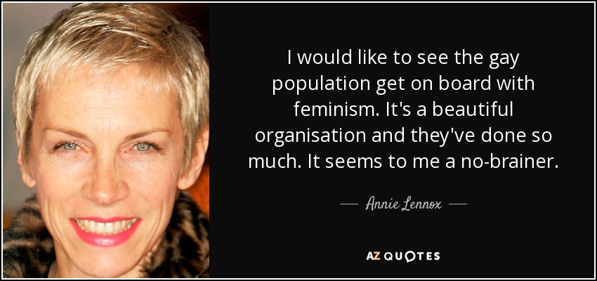 I would like to see the gay population get on board with feminism. It's a beautiful organisation and they've done so much. It seems to me a no-brainer. - Annie Lennox