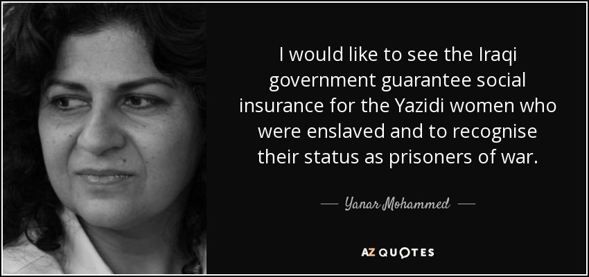 I would like to see the Iraqi government guarantee social insurance for the Yazidi women who were enslaved and to recognise their status as prisoners of war. - Yanar Mohammed