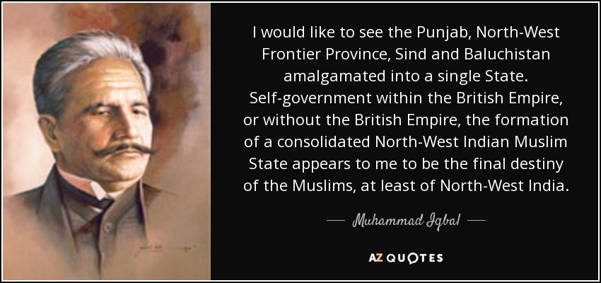 I would like to see the Punjab, North-West Frontier Province, Sind and Baluchistan amalgamated into a single State. Self-government within the British Empire, or without the British Empire, the formation of a consolidated North-West Indian Muslim State appears to me to be the final destiny of the Muslims, at least of North-West India. - Muhammad Iqbal