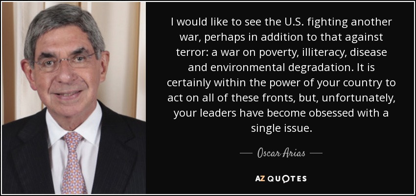 I would like to see the U.S. fighting another war, perhaps in addition to that against terror: a war on poverty, illiteracy, disease and environmental degradation. It is certainly within the power of your country to act on all of these fronts, but, unfortunately, your leaders have become obsessed with a single issue. - Oscar Arias