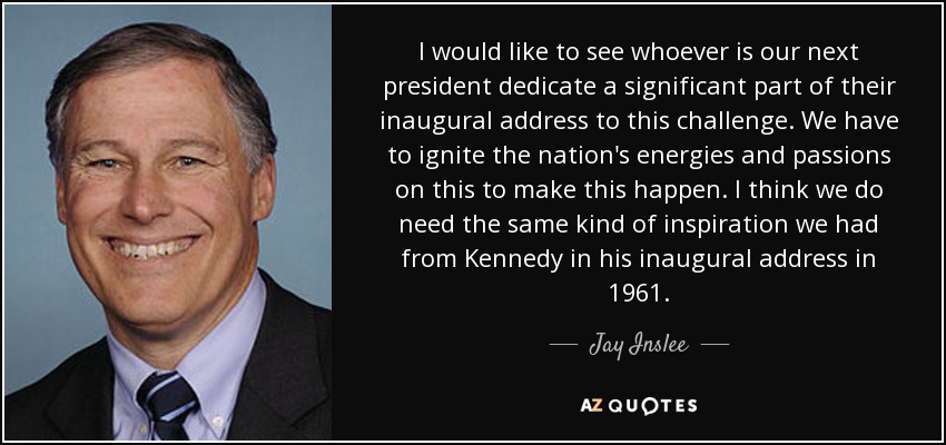 I would like to see whoever is our next president dedicate a significant part of their inaugural address to this challenge. We have to ignite the nation's energies and passions on this to make this happen. I think we do need the same kind of inspiration we had from Kennedy in his inaugural address in 1961. - Jay Inslee