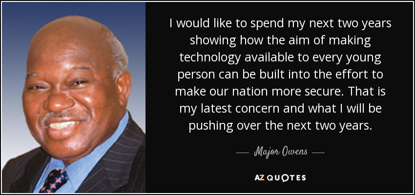 I would like to spend my next two years showing how the aim of making technology available to every young person can be built into the effort to make our nation more secure. That is my latest concern and what I will be pushing over the next two years. - Major Owens