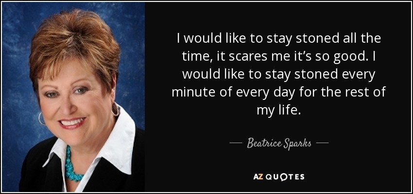 I would like to stay stoned all the time, it scares me it’s so good. I would like to stay stoned every minute of every day for the rest of my life. - Beatrice Sparks