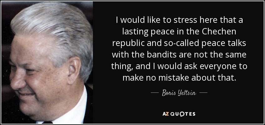 I would like to stress here that a lasting peace in the Chechen republic and so-called peace talks with the bandits are not the same thing, and I would ask everyone to make no mistake about that. - Boris Yeltsin