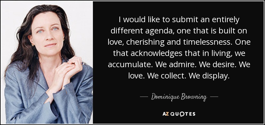 I would like to submit an entirely different agenda, one that is built on love, cherishing and timelessness. One that acknowledges that in living, we accumulate. We admire. We desire. We love. We collect. We display. - Dominique Browning