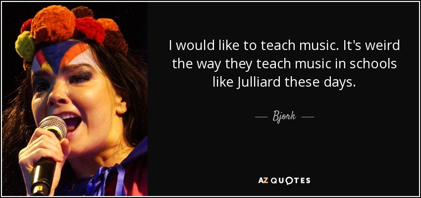 I would like to teach music. It's weird the way they teach music in schools like Julliard these days. - Bjork